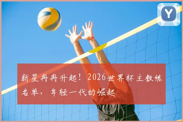 新星冉冉升起！2026世界杯主教练名单，年轻一代的崛起