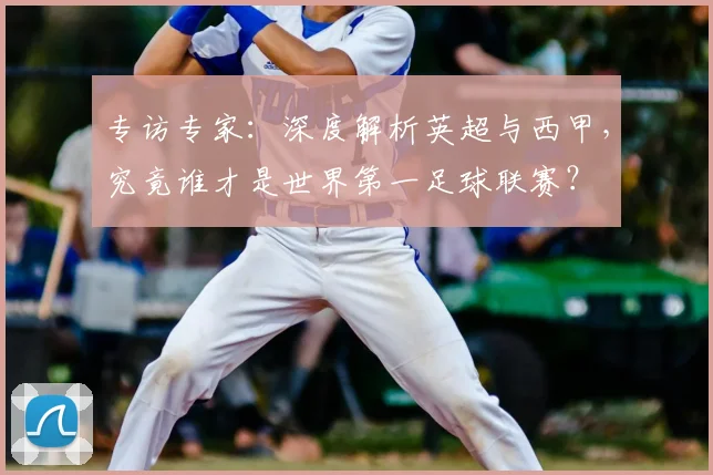 专访专家：深度解析英超与西甲，究竟谁才是世界第一足球联赛？