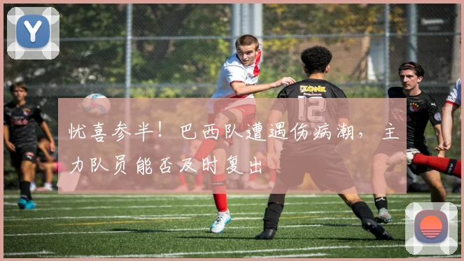 忧喜参半！巴西队遭遇伤病潮，主力队员能否及时复出