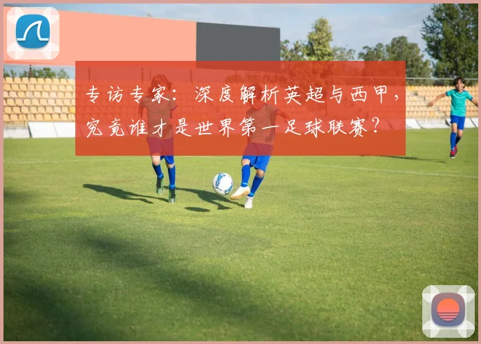 专访专家：深度解析英超与西甲，究竟谁才是世界第一足球联赛？