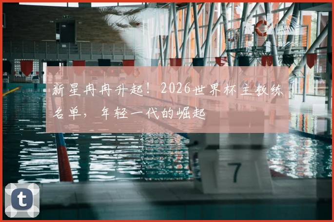 新星冉冉升起！2026世界杯主教练名单，年轻一代的崛起